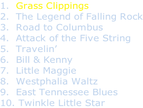 1.  Grass Clippings 2.  The Legend of Falling Rock 3.  Road to Columbus 4.  Attack of the Five String 5.  Travelin’ 6.  Bill & Kenny 7.  Little Maggie 8.  Westphalia Waltz 9.  East Tennessee Blues 10. Twinkle Little Star