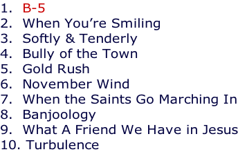 1.  B-5 2.  When You’re Smiling 3.  Softly & Tenderly 4.  Bully of the Town 5.  Gold Rush 6.  November Wind 7.  When the Saints Go Marching In 8.  Banjoology 9.  What A Friend We Have in Jesus 10. Turbulence