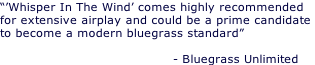 “’Whisper In The Wind’ comes highly recommended  for extensive airplay and could be a prime candidate  to become a modern bluegrass standard”                                            - Bluegrass Unlimited