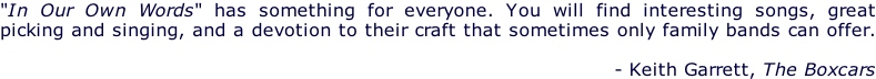 "In Our Own Words" has something for everyone. You will find interesting songs, great  picking and singing, and a devotion to their craft that sometimes only family bands can offer.   - Keith Garrett, The Boxcars